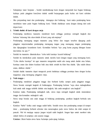- Selanjutnya tunet berputar , berdiri membelakangi kursi dengan menyentuh kan bagian belakang
kakinya pada pinggiran kursi,baru duduk sambil berpegangan pada kedua sisi kursi sebelum
duduk.
- Jika penyandang tunet dan pendamping datangnya dari belakang kursi maka pendamping harus
merabakan tunet pada bagian belakang kursi. Teknik duduknya sama dengan datang dari arah
depan kursi.
i. Tehnik duduk di kursi dengan meja
- Pendamping membawa tunanetra mendekati kursi sehingga jaraknya setengah langkah dan
berkata “sekarang kita akan duduk di kursi yang ada mejanya”
- Pendamping memegang tangan tunanetra yang bebas dan tangan tersebut dipegang pada
pinggiran meja,kemudian pendamping memegang tangan yang memegang tangan pendamping
dan dipegangkan kesandaran kursi. Kemudian berkata “ayo yang kamu pegang ditangan kanan
dan kirimu itu apa ?”
- Setelah itu tunanetra diinstruksikan “coba tarik kursinya kearah belakang”
- Setelah itu instruksikan pada tunanetra untuk meraba kursi dengan tangan yang memegang kursi.
“Coba diraba kursinya” ini agar tunanetra mengetahui sudah ada ruang untuk duduk atau belum,
kursinya aman dan dalam keadaan baik atau tidak setelah itu klien bisa duduk. “jika sudah dirasa
aman, silahkan duduk.”
- Setelah duduk tunanetra dapat mengecek posisi duduknya sehingga posisinya lurus dengan kedua
tangannya yang memegang pinggiran meja.
j. Naik tangga :
- Pendamping mendekati pinggiran tangga dan berhenti ketika sampai pada pinggiran tangga.
Siswa berada setengah langkah di belakangnya. Pendamping berkata “saya akan melangkahkan
kaki untuk naik tangga terlebih dahulu satu langkah, lalu anda mengikuti satu langkah”
- Katakan mulai, Pendamping melangkah naik, siswa maju setengah langkah untuk menemukan
tangga dan kemudian melangkah naik.
- Siswa tetap berada satu anak tangga di belakang pendamping. pastikan langkah berbeda satu
langkah.
- Katakan “habis” ketika anak tangga sudah habis. Setelah siswa dan pendamping sampai di tempat
datar , pendamping berhenti sebentar dan menerangkan pada siswa bahwa dia telah sampai di
puncak. Hal ini menjaga supaya jangan terjadi salah langkah. Jangan lupa untuk memberi tahu
subjek bahwa di sampinya ada susuran tangga
Catatan : Berat badan siswa harus bertumpu pada ujung kakinya.
 