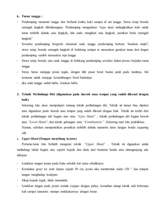 k. Turun tangga :
- Pendamping menuruni tangga dan berhenti ketika kaki sampai di sisi tangga. Siswa tetap berada
setengah langkah dibelakangnya. Pendamping mengatakan “saya akan melangkahkan kaki untuk
turun terlebih dahulu satu langkah, lalu anda mengikuti satu langkah, pastikan beda setengah
langkah”
- Sewaktu pendamping bergerak menuruni anak tangga pendamping berkata “katakan mulai”,
siswa tetap berada setengah langkah di belakang sampai ia merasakan gerakan turun dari lengan
pendamping sambil merasakan tepi tangga.
- Siswa tetap berada satu anak tangga di belakang pendamping sewaktu dalam proses berjalan turun
tangga.
- Siswa harus menjaga posisi tegak, dengan titik pusat berat badan jatuh pada tumitnya. Inti
terutama untuk menjaga keseimbangan berat badannya.
- jika anak tangga sudah habis, katakan habis.
2. Tehnik Melindungi Diri (digunakan pada daerah atau tempat yang sudah dikenal dengan
baik)
Sekarang kita akan mempelajari tentang teknik perlindungan diri. Teknik ini hanya bisa dipakai
atau digunakan pada daerah atau tempat yang sudah dikenal dengan baik. Teknik ini terdiri dari
teknik perlindungan diri bagian atas atau “Uper Hand” , teknik perlindungan diri bagian bawah
atau “Lower Hand”, dan teknik gabungan atau “Combination” . Sekarang mari kita praktikkan.
Namun, sebelum mempraktikan posisikan terlebih dahulu tunanetra lurus dengan benda (squaring
off).
a. Upper Hand (Tangan menyilang keatas)
Pertama-tama kita berlatih mengenai teknik “Upper Hand” . Teknik ini digunakan untuk
melindungi tubuh bagian atas seperti kepala dan dada dari benturan benda atau rintanganyang ada
didepan.
- Letakkan tangan kanan pada bahu sebelah kiri (atau sebaliknya).
- Kemudian geser ke arah depan sejauh 50 cm, posisi siku membentuk sudut 120 ° dan telapak
tangan menghadap kedepan.
- Sikap kepala tegak, tidak menunduk.
- Letakkan tangan pada posisi semula (sejajar dengan paha), kemudian ulangi teknik tadi beberapa
kali sampai tunanetra mampu melakukannya dengan benar.
 