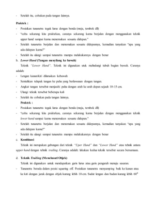 - Setelah itu, cobakan pada tangan lainnya.
Praktek :
- Posisikan tunanetra tegak lurus dengan benda (meja, tembok dll)
- “coba sekarang kita praktekan, caranya sekarang kamu berjalan dengan menggunakan teknik
upper hand sampai kamu menemukan sesuatu didepan.”
- Setelah tunanetra berjalan dan menemukan sesuatu didepannya, kemudian tanyakan “apa yang
ada didepan kamu?”
- Setelah itu ulangi sampai tunanetra mampu melakukannya dengan benar
b. Lower Hand (Tangan menyilang ke bawah)
Teknik “Lower Hand”. Teknik ini digunakan utuk melindungi tubuh bagian bawah. Caranya
adalah:
- Lengan kanan/kiri diluruskan kebawah
- Sentuhkan telapak tangan ke paha yang berlawanan dengan tangan.
- Angkat tangan tersebut menjauhi paha dengan arah ke arah depan sejauh 10-15 cm.
- Ulangi teknik tersebut beberapa kali
- Setelah itu cobakan pada tangan lainnya.
Praktek :
- Posisikan tunanetra tegak lurus dengan benda (meja, tembok dll)
- “coba sekarang kita praktekan, caranya sekarang kamu berjalan dengan menggunakan teknik
lower hand sampai kamu menemukan sesuatu didepan.”
- Setelah tunanetra berjalan dan menemukan sesuatu didepannya, kemudian tanyakan “apa yang
ada didepan kamu?”
- Setelah itu ulangi sampai tunanetra mampu melakukannya dengan benar
c. Kombinasi
Teknik ini merupakan gabungan dari teknik “Uper Hand” dan “Lower Hand” atau tehnik antara
upper hand dengan tehnik trailing. Caranya adalah: lakukan kedua teknik tersebut secara bersamaan.
d. Teknik Trailing (Menelusuri Objek)
Teknik ini digunakan untuk mendapatkan garis lurus atau garis pengarah menuju sasaran.
- Tunanetra berada dalam posisi squaring off. Posisikan tunanetra menyamping baik ke kanan atau
ke kiri dengan jarak dengan objek kurang lebih 10 cm. Sudut lengan dan badan kurang lebih 60⁰
 
