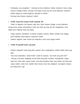 - Pendamping awas mengatakan “ sekarang kita akan melakukan trailing (menelusur) kamu sedang
berada di samping tembok, sekarang Coba lengan (kanan atau kiri) kamu diluruskan mendekati
tembok dengan jari manis/kelingking menempel di tembok.”
- Sekerang kamu berjalan menelusuri tembok
e. Tehnik Tegak lurus dengan benda (squaring off)
Tehnik ini digunakan jika tunanetra ingin lurus dalam berjalan sehingga ia perlu melakukan
ancang-ancang dengan memanfaatkan benda atau objek apa yang ada, bias menggunakan tumit,
telapak kaki, belakang badan atau tangan.
- Tangan tunanetra disentuhkan ke tembok kemudian tunanetra diminta berbalik arah sehingga
posisi belakang badan tunanetra menyentuh tembok
- Gunakan tanganmu untuk meraba dan meluruskan posisi kamu dengan tembok
f. Tehnik Mengambil benda yang jatuh
- Sebelum mengambil benda yang jatuh, tunanetra harus mendengarkan terlebih dahulu benda yang
jatuh.
- “Saya akan menjatuhkan sebuah benda” setelah itu tanyakan. “apa benda yang jatuh tadi?”
- “sekarang coba untuk menghadap kearah benda yang jatuh, kemudian berjongkoklah dengan
tegak lurus untuk mulai mencari benda. Coba raba permukaan lantai yang dimulai dari dekat kaki
sampai melebar sekitar kaki. Apabila belum ketemu kamu bias melangkah satu langkah kedepan
dan mulaimencari lagi”
 