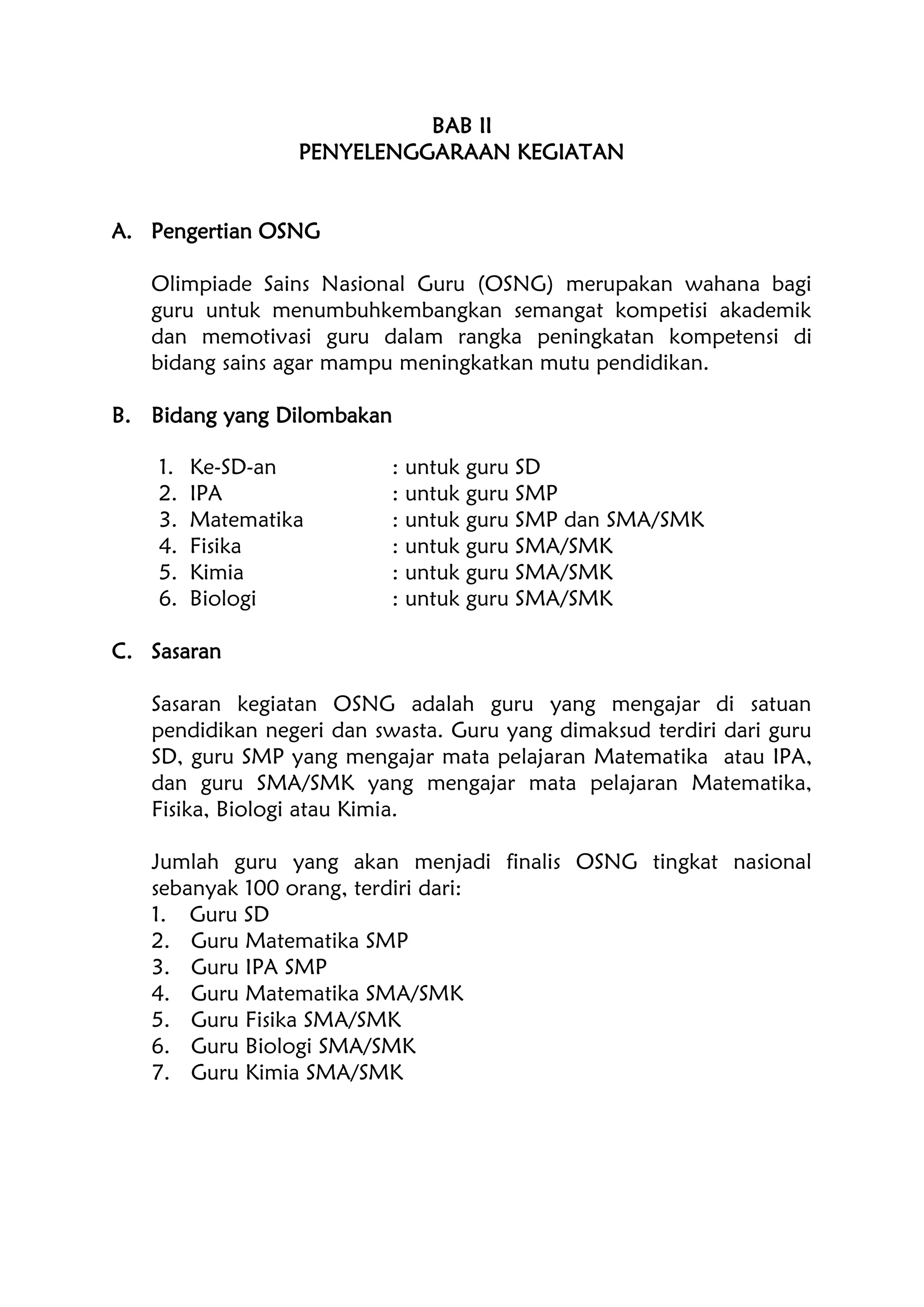 BAB II
PENYELENGGARAAN KEGIATAN
A. Pengertian OSNG
Olimpiade Sains Nasional Guru (OSNG) merupakan wahana bagi
guru untuk menumbuhkembangkan semangat kompetisi akademik
dan memotivasi guru dalam rangka peningkatan kompetensi di
bidang sains agar mampu meningkatkan mutu pendidikan.
B. Bidang yang Dilombakan
1. Ke-SD-an : untuk guru SD
2. IPA : untuk guru SMP
3. Matematika : untuk guru SMP dan SMA/SMK
4. Fisika : untuk guru SMA/SMK
5. Kimia : untuk guru SMA/SMK
6. Biologi : untuk guru SMA/SMK
C. Sasaran
Sasaran kegiatan OSNG adalah guru yang mengajar di satuan
pendidikan negeri dan swasta. Guru yang dimaksud terdiri dari guru
SD, guru SMP yang mengajar mata pelajaran Matematika atau IPA,
dan guru SMA/SMK yang mengajar mata pelajaran Matematika,
Fisika, Biologi atau Kimia.
Jumlah guru yang akan menjadi finalis OSNG tingkat nasional
sebanyak 100 orang, terdiri dari:
1. Guru SD
2. Guru Matematika SMP
3. Guru IPA SMP
4. Guru Matematika SMA/SMK
5. Guru Fisika SMA/SMK
6. Guru Biologi SMA/SMK
7. Guru Kimia SMA/SMK
 