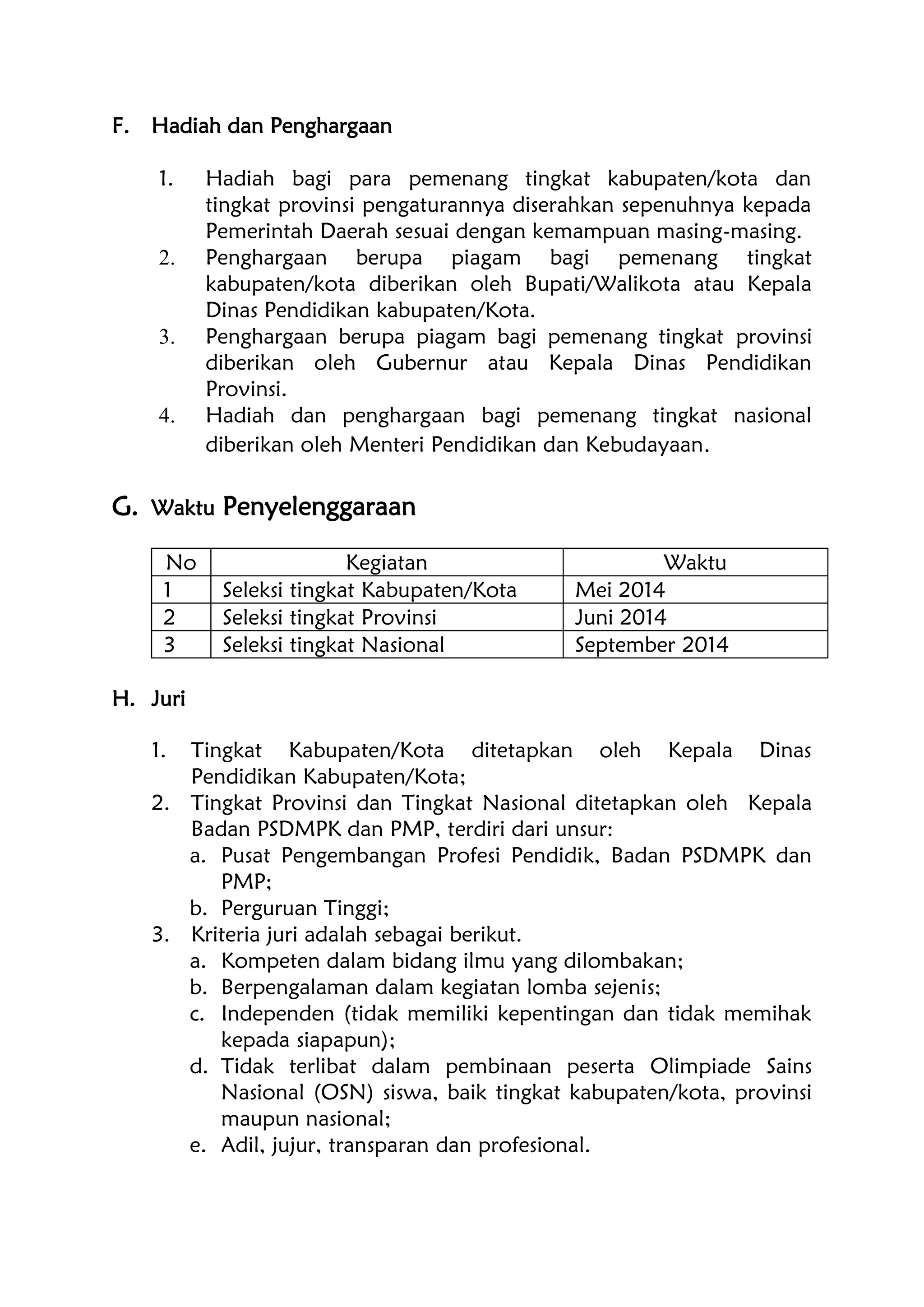 F. Hadiah dan Penghargaan
1. Hadiah bagi para pemenang tingkat kabupaten/kota dan
tingkat provinsi pengaturannya diserahkan sepenuhnya kepada
Pemerintah Daerah sesuai dengan kemampuan masing-masing.
2. Penghargaan berupa piagam bagi pemenang tingkat
kabupaten/kota diberikan oleh Bupati/Walikota atau Kepala
Dinas Pendidikan kabupaten/Kota.
3. Penghargaan berupa piagam bagi pemenang tingkat provinsi
diberikan oleh Gubernur atau Kepala Dinas Pendidikan
Provinsi.
4. Hadiah dan penghargaan bagi pemenang tingkat nasional
diberikan oleh Menteri Pendidikan dan Kebudayaan.
G. Waktu Penyelenggaraan
No Kegiatan Waktu
1 Seleksi tingkat Kabupaten/Kota Mei 2014
2 Seleksi tingkat Provinsi Juni 2014
3 Seleksi tingkat Nasional September 2014
H. Juri
1. Tingkat Kabupaten/Kota ditetapkan oleh Kepala Dinas
Pendidikan Kabupaten/Kota;
2. Tingkat Provinsi dan Tingkat Nasional ditetapkan oleh Kepala
Badan PSDMPK dan PMP, terdiri dari unsur:
a. Pusat Pengembangan Profesi Pendidik, Badan PSDMPK dan
PMP;
b. Perguruan Tinggi;
3. Kriteria juri adalah sebagai berikut.
a. Kompeten dalam bidang ilmu yang dilombakan;
b. Berpengalaman dalam kegiatan lomba sejenis;
c. Independen (tidak memiliki kepentingan dan tidak memihak
kepada siapapun);
d. Tidak terlibat dalam pembinaan peserta Olimpiade Sains
Nasional (OSN) siswa, baik tingkat kabupaten/kota, provinsi
maupun nasional;
e. Adil, jujur, transparan dan profesional.
 