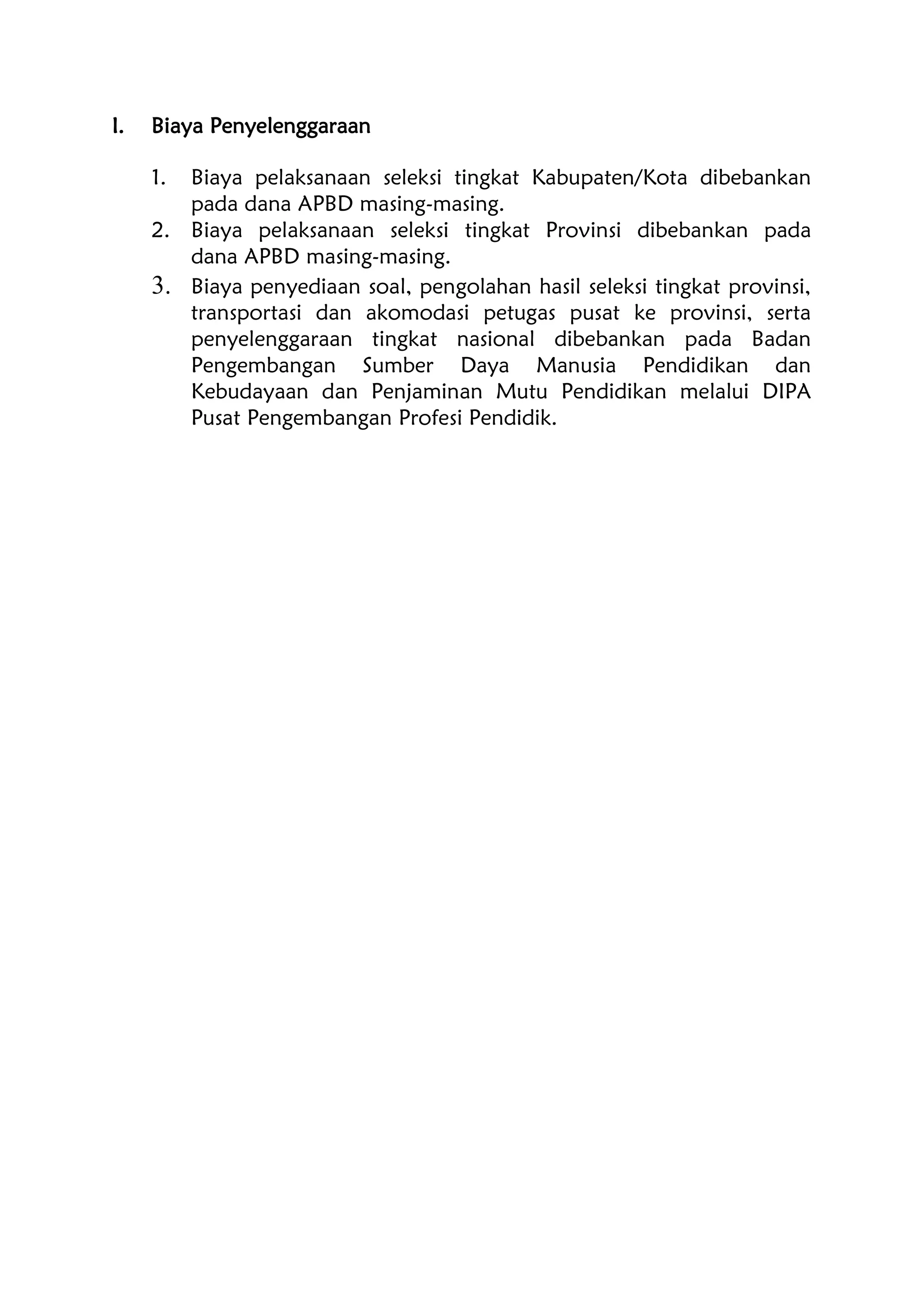 I. Biaya Penyelenggaraan
1. Biaya pelaksanaan seleksi tingkat Kabupaten/Kota dibebankan
pada dana APBD masing-masing.
2. Biaya pelaksanaan seleksi tingkat Provinsi dibebankan pada
dana APBD masing-masing.
3. Biaya penyediaan soal, pengolahan hasil seleksi tingkat provinsi,
transportasi dan akomodasi petugas pusat ke provinsi, serta
penyelenggaraan tingkat nasional dibebankan pada Badan
Pengembangan Sumber Daya Manusia Pendidikan dan
Kebudayaan dan Penjaminan Mutu Pendidikan melalui DIPA
Pusat Pengembangan Profesi Pendidik.
 