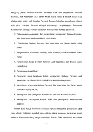 tanggung jawab Instalasi Farmasi, sehingga tidak ada pengelolaan Sediaan
Farmasi, Alat Kesehatan, dan Bahan Medis Habis Pakai di Rumah Sakit yang
dilaksanakan selain oleh Instalasi Farmasi. Dengan kebijakan pengelolaan sistem
satu pintu, Instalasi Farmasi sebagai satusatunya penyelenggara Pelayanan
Kefarmasian, sehingga Rumah Sakit akan mendapatkan manfaat dalam hal:
1. Pelaksanaan pengawasan dan pengendalian penggunaan Sediaan Farmasi,
Alat Kesehatan, dan Bahan Medis Habis Pakai;
2. Standarisasi Sediaan Farmasi, Alat Kesehatan, dan Bahan Medis Habis
Pakai;
3. Penjaminan mutu Sediaan Farmasi, Alat Kesehatan, dan Bahan Medis Habis
Pakai;
4. Pengendalian harga Sediaan Farmasi, Alat Kesehatan, dan Bahan Medis
Habis Pakai;
5. Pemantauan terapi Obat;
6. Penurunan risiko kesalahan terkait penggunaan Sediaan Farmasi, Alat
Kesehatan, dan Bahan Medis Habis Pakai (keselamatan pasien);
7. Kemudahan akses data Sediaan Farmasi, Alat Kesehatan, dan Bahan Medis
Habis Pakai yang akurat;
8. Peningkatan mutu pelayanan Rumah Sakit dan citra Rumah Sakit; dan
9. Peningkatan pendapatan Rumah Sakit dan peningkatan kesejahteraan
pegawai.
Rumah Sakit harus menyusun kebijakan terkait manajemen pengunaan Obat
yang efektif. Kebijakan tersebut harus ditinjau ulang sekurang- kurangnya sekali
setahun. Peninjauan ulang sangat membantu Rumah Sakit memahami kebutuhan
11
 