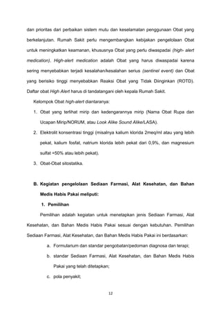 dan prioritas dari perbaikan sistem mutu dan keselamatan penggunaan Obat yang
berkelanjutan. Rumah Sakit perlu mengembangkan kebijakan pengelolaan Obat
untuk meningkatkan keamanan, khususnya Obat yang perlu diwaspadai (high- alert
medication). High-alert medication adalah Obat yang harus diwaspadai karena
sering menyebabkan terjadi kesalahan/kesalahan serius (sentinel event) dan Obat
yang berisiko tinggi menyebabkan Reaksi Obat yang Tidak Diinginkan (ROTD).
Daftar obat High Alert harus di tandatangani oleh kepala Rumah Sakit.
Kelompok Obat high-alert diantaranya:
1. Obat yang terlihat mirip dan kedengarannya mirip (Nama Obat Rupa dan
Ucapan Mirip/NORUM, atau Look Alike Sound Alike/LASA).
2. Elektrolit konsentrasi tinggi (misalnya kalium klorida 2meq/ml atau yang lebih
pekat, kalium fosfat, natrium klorida lebih pekat dari 0,9%, dan magnesium
sulfat =50% atau lebih pekat).
3. Obat-Obat sitostatika.
B. Kegiatan pengelolaan Sediaan Farmasi, Alat Kesehatan, dan Bahan
Medis Habis Pakai meliputi:
1. Pemilihan
Pemilihan adalah kegiatan untuk menetapkan jenis Sediaan Farmasi, Alat
Kesehatan, dan Bahan Medis Habis Pakai sesuai dengan kebutuhan. Pemilihan
Sediaan Farmasi, Alat Kesehatan, dan Bahan Medis Habis Pakai ini berdasarkan:
a. Formularium dan standar pengobatan/pedoman diagnosa dan terapi;
b. standar Sediaan Farmasi, Alat Kesehatan, dan Bahan Medis Habis
Pakai yang telah ditetapkan;
c. pola penyakit;
12
 