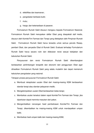 d. efektifitas dan keamanan;
e. pengobatan berbasis bukti;
f. mutu;
g. harga; dan ketersediaan di pasaran.
Formularium Rumah Sakit disusun mengacu kepada Formularium Nasional.
Formularium Rumah Sakit merupakan daftar Obat yang disepakati staf medis,
disusun oleh Komite/Tim Farmasi dan Terapi yang ditetapkan oleh Pimpinan Rumah
Sakit. Formularium Rumah Sakit harus tersedia untuk semua penulis Resep,
pemberi Obat, dan penyedia Obat di Rumah Sakit. Evaluasi terhadap Formularium
Rumah Sakit harus secara rutin dan dilakukan revisi sesuai kebijakan dan
kebutuhan Rumah Sakit.
Penyusunan dan revisi Formularium Rumah Sakit dikembangkan
berdasarkan pertimbangan terapetik dan ekonomi dari penggunaan Obat agar
dihasilkan Formularium Rumah Sakit yang selalu mutakhir dan dapat memenuhi
kebutuhan pengobatan yang rasional.
Tahapan proses penyusunan Formularium Rumah Sakit:
a. Membuat rekapitulasi usulan Obat dari masing-masing KSM berdasarkan
standar terapi atau standar pelayanan medik;
b. Mengelompokkan usulan Obat berdasarkan kelas terapi;
c. Membahas usulan tersebut dalam rapat Komite/Tim Farmasi dan Terapi, jika
diperlukan dapat meminta masukan dari pakar;
d. Mengembalikan rancangan hasil pembahasan Komite/Tim Farmasi dan
Terapi, dikembalikan ke masing-masing KSM untuk mendapatkan umpan
balik;
e. Membahas hasil umpan balik dari masing-masing KSM;
13
 