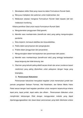 f. Menetapkan daftar Obat yang masuk ke dalam Formularium Rumah Sakit;
g. Menyusun kebijakan dan pedoman untuk implementasi; dan
h. Melakukan edukasi mengenai Formularium Rumah Sakit kepada staf dan
melakukan monitoring.
Kriteria pemilihan Obat untuk masuk Formularium Rumah Sakit:
a. Mengutamakan penggunaan Obat generik;
b. Memiliki rasio manfaat-risiko (benefit-risk ratio) yang paling menguntungkan
penderita;
c. Mutu terjamin, termasuk stabilitas dan bioavailabilitas;
d. Paktis dalam penyimpanan dan pengangkutan;
e. Praktis dalam penggunaan dan penyerahan;
f. Menguntungkan dalam hal kepatuhan dan penerimaan oleh pasien;
g. Memiliki rasio manfaat-biaya (benefit-cost ratio) yang tertinggi berdasarkan
biaya langsung dan tidak lansung; dan
h. Obat lain yang terbukti paling efektif secara ilmiah dan aman (evidence based
medicines) yang paling dibutuhkan untuk pelayanan dengan harga yang
terjangkau.
2. Perencanaan Kebutuhan
Perencanaan kebutuhan merupakan kegiatan untuk menentukan jumlah dan
periode pengadaan Sediaan Farmasi, Alat Kesehatan, dan Bahan Medis Habis
Pakai sesuai dengan hasil kegiatan pemilihan untuk menjamin terpenuhinya kriteria
tepat jenis, tepat jumlah, tepat waktu dan efisien. Perencanaan dilakukan untuk
menghindari kekosongan Obat dengan menggunakan metode yang dapat
dipertanggungjawabkan dan dasar-dasar perencanaan yang telah ditentukan antara
14
 