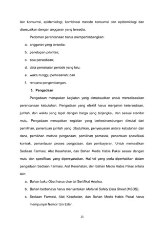 lain konsumsi, epidemiologi, kombinasi metode konsumsi dan epidemiologi dan
disesuaikan dengan anggaran yang tersedia.
Pedoman perencanaan harus mempertimbangkan:
a. anggaran yang tersedia;
b. penetapan prioritas;
c. sisa persediaan;
d. data pemakaian periode yang lalu;
e. waktu tunggu pemesanan; dan
f. rencana pengembangan.
3. Pengadaan
Pengadaan merupakan kegiatan yang dimaksudkan untuk merealisasikan
perencanaan kebutuhan. Pengadaan yang efektif harus menjamin ketersediaan,
jumlah, dan waktu yang tepat dengan harga yang terjangkau dan sesuai standar
mutu. Pengadaan merupakan kegiatan yang berkesinambungan dimulai dari
pemilihan, penentuan jumlah yang dibutuhkan, penyesuaian antara kebutuhan dan
dana, pemilihan metode pengadaan, pemilihan pemasok, penentuan spesifikasi
kontrak, pemantauan proses pengadaan, dan pembayaran. Untuk memastikan
Sediaan Farmasi, Alat Kesehatan, dan Bahan Medis Habis Pakai sesuai dengan
mutu dan spesifikasi yang dipersyaratkan. Hal-hal yang perlu diperhatikan dalam
pengadaan Sediaan Farmasi, Alat Kesehatan, dan Bahan Medis Habis Pakai antara
lain:
a. Bahan baku Obat harus disertai Sertifikat Analisa.
b. Bahan berbahaya harus menyertakan Material Safety Data Sheet (MSDS).
c. Sediaan Farmasi, Alat Kesehatan, dan Bahan Medis Habis Pakai harus
mempunyai Nomor Izin Edar.
15
 