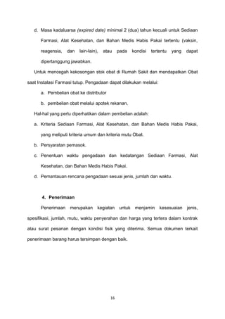 d. Masa kadaluarsa (expired date) minimal 2 (dua) tahun kecuali untuk Sediaan
Farmasi, Alat Kesehatan, dan Bahan Medis Habis Pakai tertentu (vaksin,
reagensia, dan lain-lain), atau pada kondisi tertentu yang dapat
dipertanggung jawabkan.
Untuk mencegah kekosongan stok obat di Rumah Sakit dan mendapatkan Obat
saat Instalasi Farmasi tutup. Pengadaan dapat dilakukan melalui:
a. Pembelian obat ke distributor
b. pembelian obat melalui apotek rekanan.
Hal-hal yang perlu diperhatikan dalam pembelian adalah:
a. Kriteria Sediaan Farmasi, Alat Kesehatan, dan Bahan Medis Habis Pakai,
yang meliputi kriteria umum dan kriteria mutu Obat.
b. Persyaratan pemasok.
c. Penentuan waktu pengadaan dan kedatangan Sediaan Farmasi, Alat
Kesehatan, dan Bahan Medis Habis Pakai.
d. Pemantauan rencana pengadaan sesuai jenis, jumlah dan waktu.
4. Penerimaan
Penerimaan merupakan kegiatan untuk menjamin kesesuaian jenis,
spesifikasi, jumlah, mutu, waktu penyerahan dan harga yang tertera dalam kontrak
atau surat pesanan dengan kondisi fisik yang diterima. Semua dokumen terkait
penerimaan barang harus tersimpan dengan baik.
16
 