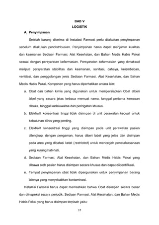 BAB V
LOGISTIK
A. Penyimpanan
Setelah barang diterima di Instalasi Farmasi perlu dilakukan penyimpanan
sebelum dilakukan pendistribusian. Penyimpanan harus dapat menjamin kualitas
dan keamanan Sediaan Farmasi, Alat Kesehatan, dan Bahan Medis Habis Pakai
sesuai dengan persyaratan kefarmasian. Persyaratan kefarmasian yang dimaksud
meliputi persyaratan stabilitas dan keamanan, sanitasi, cahaya, kelembaban,
ventilasi, dan penggolongan jenis Sediaan Farmasi, Alat Kesehatan, dan Bahan
Medis Habis Pakai. Komponen yang harus diperhatikan antara lain:
a. Obat dan bahan kimia yang digunakan untuk mempersiapkan Obat diberi
label yang secara jelas terbaca memuat nama, tanggal pertama kemasan
dibuka, tanggal kadaluwarsa dan peringatan khusus.
b. Elektrolit konsentrasi tinggi tidak disimpan di unit perawatan kecuali untuk
kebutuhan klinis yang penting.
c. Elektrolit konsentrasi tinggi yang disimpan pada unit perawatan pasien
dilengkapi dengan pengaman, harus diberi label yang jelas dan disimpan
pada area yang dibatasi ketat (restricted) untuk mencegah penatalaksanaan
yang kurang hati-hati.
d. Sediaan Farmasi, Alat Kesehatan, dan Bahan Medis Habis Pakai yang
dibawa oleh pasien harus disimpan secara khusus dan dapat diidentifikasi.
e. Tempat penyimpanan obat tidak dipergunakan untuk penyimpanan barang
lainnya yang menyebabkan kontaminasi.
Instalasi Farmasi harus dapat memastikan bahwa Obat disimpan secara benar
dan diinspeksi secara periodik. Sediaan Farmasi, Alat Kesehatan, dan Bahan Medis
Habis Pakai yang harus disimpan terpisah yaitu:
17
 