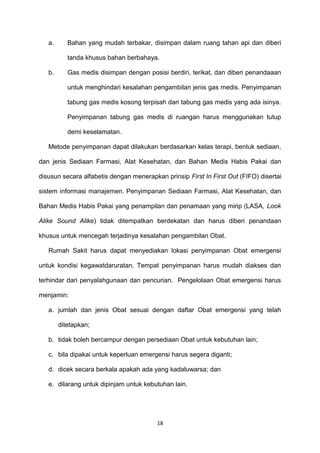 a. Bahan yang mudah terbakar, disimpan dalam ruang tahan api dan diberi
tanda khusus bahan berbahaya.
b. Gas medis disimpan dengan posisi berdiri, terikat, dan diberi penandaaan
untuk menghindari kesalahan pengambilan jenis gas medis. Penyimpanan
tabung gas medis kosong terpisah dari tabung gas medis yang ada isinya.
Penyimpanan tabung gas medis di ruangan harus menggunakan tutup
demi keselamatan.
Metode penyimpanan dapat dilakukan berdasarkan kelas terapi, bentuk sediaan,
dan jenis Sediaan Farmasi, Alat Kesehatan, dan Bahan Medis Habis Pakai dan
disusun secara alfabetis dengan menerapkan prinsip First In First Out (FIFO) disertai
sistem informasi manajemen. Penyimpanan Sediaan Farmasi, Alat Kesehatan, dan
Bahan Medis Habis Pakai yang penampilan dan penamaan yang mirip (LASA, Look
Alike Sound Alike) tidak ditempatkan berdekatan dan harus diberi penandaan
khusus untuk mencegah terjadinya kesalahan pengambilan Obat.
Rumah Sakit harus dapat menyediakan lokasi penyimpanan Obat emergensi
untuk kondisi kegawatdaruratan. Tempat penyimpanan harus mudah diakses dan
terhindar dari penyalahgunaan dan pencurian. Pengelolaan Obat emergensi harus
menjamin:
a. jumlah dan jenis Obat sesuai dengan daftar Obat emergensi yang telah
ditetapkan;
b. tidak boleh bercampur dengan persediaan Obat untuk kebutuhan lain;
c. bila dipakai untuk keperluan emergensi harus segera diganti;
d. dicek secara berkala apakah ada yang kadaluwarsa; dan
e. dilarang untuk dipinjam untuk kebutuhan lain.
18
 