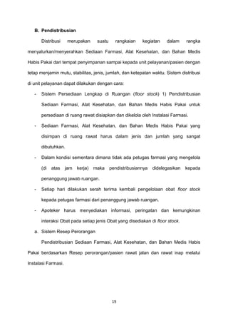 B. Pendistribusian
Distribusi merupakan suatu rangkaian kegiatan dalam rangka
menyalurkan/menyerahkan Sediaan Farmasi, Alat Kesehatan, dan Bahan Medis
Habis Pakai dari tempat penyimpanan sampai kepada unit pelayanan/pasien dengan
tetap menjamin mutu, stabilitas, jenis, jumlah, dan ketepatan waktu. Sistem distribusi
di unit pelayanan dapat dilakukan dengan cara:
- Sistem Persediaan Lengkap di Ruangan (floor stock) 1) Pendistribusian
Sediaan Farmasi, Alat Kesehatan, dan Bahan Medis Habis Pakai untuk
persediaan di ruang rawat disiapkan dan dikelola oleh Instalasi Farmasi.
- Sediaan Farmasi, Alat Kesehatan, dan Bahan Medis Habis Pakai yang
disimpan di ruang rawat harus dalam jenis dan jumlah yang sangat
dibutuhkan.
- Dalam kondisi sementara dimana tidak ada petugas farmasi yang mengelola
(di atas jam kerja) maka pendistribusiannya didelegasikan kepada
penanggung jawab ruangan.
- Setiap hari dilakukan serah terima kembali pengelolaan obat floor stock
kepada petugas farmasi dari penanggung jawab ruangan.
- Apoteker harus menyediakan informasi, peringatan dan kemungkinan
interaksi Obat pada setiap jenis Obat yang disediakan di floor stock.
a. Sistem Resep Perorangan
Pendistribusian Sediaan Farmasi, Alat Kesehatan, dan Bahan Medis Habis
Pakai berdasarkan Resep perorangan/pasien rawat jalan dan rawat inap melalui
Instalasi Farmasi.
19
 