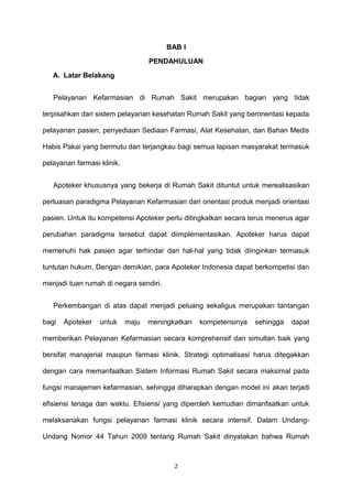 BAB I
PENDAHULUAN
A. Latar Belakang
Pelayanan Kefarmasian di Rumah Sakit merupakan bagian yang tidak
terpisahkan dari sistem pelayanan kesehatan Rumah Sakit yang berorientasi kepada
pelayanan pasien, penyediaan Sediaan Farmasi, Alat Kesehatan, dan Bahan Medis
Habis Pakai yang bermutu dan terjangkau bagi semua lapisan masyarakat termasuk
pelayanan farmasi klinik.
Apoteker khususnya yang bekerja di Rumah Sakit dituntut untuk merealisasikan
perluasan paradigma Pelayanan Kefarmasian dari orientasi produk menjadi orientasi
pasien. Untuk itu kompetensi Apoteker perlu ditingkatkan secara terus menerus agar
perubahan paradigma tersebut dapat diimplementasikan. Apoteker harus dapat
memenuhi hak pasien agar terhindar dari hal-hal yang tidak diinginkan termasuk
tuntutan hukum. Dengan demikian, para Apoteker Indonesia dapat berkompetisi dan
menjadi tuan rumah di negara sendiri.
Perkembangan di atas dapat menjadi peluang sekaligus merupakan tantangan
bagi Apoteker untuk maju meningkatkan kompetensinya sehingga dapat
memberikan Pelayanan Kefarmasian secara komprehensif dan simultan baik yang
bersifat manajerial maupun farmasi klinik. Strategi optimalisasi harus ditegakkan
dengan cara memanfaatkan Sistem Informasi Rumah Sakit secara maksimal pada
fungsi manajemen kefarmasian, sehingga diharapkan dengan model ini akan terjadi
efisiensi tenaga dan waktu. Efisiensi yang diperoleh kemudian dimanfaatkan untuk
melaksanakan fungsi pelayanan farmasi klinik secara intensif. Dalam Undang-
Undang Nomor 44 Tahun 2009 tentang Rumah Sakit dinyatakan bahwa Rumah
2
 