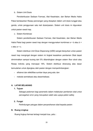 b. Sistem Unit Dosis
Pendistribusian Sediaan Farmasi, Alat Kesehatan, dan Bahan Medis Habis
Pakai berdasarkan Resep perorangan yang disiapkan dalam unit dosis tunggal atau
ganda, untuk penggunaan satu kali dosis/pasien. Sistem unit dosis ini digunakan
untuk pasien rawat inap.
c. Sistem Kombinasi
Sistem pendistribusian Sediaan Farmasi, Alat Kesehatan, dan Bahan Medis
Habis Pakai bagi pasien rawat inap dengan menggunakan kombinasi a + b atau b +
c atau a + c.
Sistem distribusi Unit Dose Dispensing (UDD) sangat dianjurkan untuk pasien
rawat inap mengingat dengan sistem ini tingkat kesalahan pemberian Obat dapat
diminimalkan sampai kurang dari 5% dibandingkan dengan sistem floor stock atau
Resep individu yang mencapai 18%. Sistem distribusi dirancang atas dasar
kemudahan untuk dijangkau oleh pasien dengan mempertimbangkan:
- efisiensi dan efektifitas sumber daya yang ada; dan
- metode sentralisasi atau desentralisasi.
A. LATAR BELAKANG
1. Tujuan
Sebagai pedoman bagi paramedic dalam melakukan pemberian obat untuk
pencegahan error yang merupakan salah satu upaya patien safety
2. Fungsi
Perlindungan petugas dalam penyerahanan obat kepada pasien
B. Ruang Lingkup
Ruang lingkup farmasi terbagi menjadi dua, yaitu :
20
 