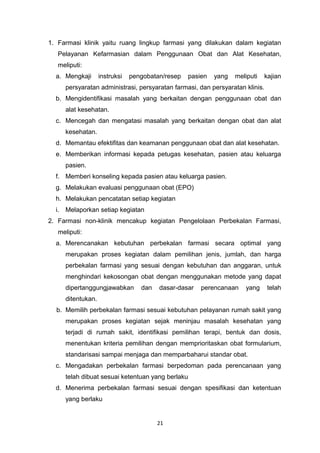 1. Farmasi klinik yaitu ruang lingkup farmasi yang dilakukan dalam kegiatan
Pelayanan Kefarmasian dalam Penggunaan Obat dan Alat Kesehatan,
meliputi:
a. Mengkaji instruksi pengobatan/resep pasien yang meliputi kajian
persyaratan administrasi, persyaratan farmasi, dan persyaratan klinis.
b. Mengidentifikasi masalah yang berkaitan dengan penggunaan obat dan
alat kesehatan.
c. Mencegah dan mengatasi masalah yang berkaitan dengan obat dan alat
kesehatan.
d. Memantau efektifitas dan keamanan penggunaan obat dan alat kesehatan.
e. Memberikan informasi kepada petugas kesehatan, pasien atau keluarga
pasien.
f. Memberi konseling kepada pasien atau keluarga pasien.
g. Melakukan evaluasi penggunaan obat (EPO)
h. Melakukan pencatatan setiap kegiatan
i. Melaporkan setiap kegiatan
2. Farmasi non-klinik mencakup kegiatan Pengelolaan Perbekalan Farmasi,
meliputi:
a. Merencanakan kebutuhan perbekalan farmasi secara optimal yang
merupakan proses kegiatan dalam pemilihan jenis, jumlah, dan harga
perbekalan farmasi yang sesuai dengan kebutuhan dan anggaran, untuk
menghindari kekosongan obat dengan menggunakan metode yang dapat
dipertanggungjawabkan dan dasar-dasar perencanaan yang telah
ditentukan.
b. Memilih perbekalan farmasi sesuai kebutuhan pelayanan rumah sakit yang
merupakan proses kegiatan sejak meninjau masalah kesehatan yang
terjadi di rumah sakit, identifikasi pemilihan terapi, bentuk dan dosis,
menentukan kriteria pemilihan dengan memprioritaskan obat formularium,
standarisasi sampai menjaga dan memparbaharui standar obat.
c. Mengadakan perbekalan farmasi berpedoman pada perencanaan yang
telah dibuat sesuai ketentuan yang berlaku
d. Menerima perbekalan farmasi sesuai dengan spesifikasi dan ketentuan
yang berlaku
21
 