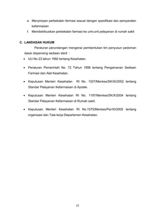 e. Menyimpan perbekalan farmasi sesuai dengan spesifikasi dan persyaratan
kefarmasian
f. Mendistribusikan perbekalan farmasi ke unit-unit pelayanan di rumah sakit
C. LANDASAN HUKUM
Peraturan perundangan mengenai pembentukan tim penyusun pedoman
dasar dispensing sediaan steril :
• UU No 23 tahun 1992 tentang Kesehatan.
• Peraturan Pemerintah No. 72 Tahun 1998 tentang Pengamanan Sediaan
Farmasi dan Alat Kesehatan.
• Keputusan Menteri Kesehatan RI No. 1027/Menkes/SK/IX/2002 tentang
Standar Pelayanan Kefarmasian di Apotek.
• Keputusan Menteri Kesehatan RI No. 1197/Menkes/SK/X/2004 tentang
Standar Pelayanan Kefarmasian di Rumah sakit.
• Keputusan Menteri Kesehatan RI No.1575/Menkes/Per/XI/2005 tentang
organisasi dan Tata kerja Departemen Kesehatan.
22
 