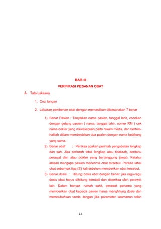 BAB III
VERIFIKASI PESANAN OBAT
A. Tata Laksana
1. Cuci tangan
2. Lakukan pemberian obat dengan memastikan dilaksanakan 7 benar
1) Benar Pasien : Tanyakan nama pasien, tanggal lahir, cocokan
dengan gelang pasien ( nama, tanggal lahir, nomer RM ) cek
nama dokter yang meresepkan pada rekam medis, dan berhati-
hatilah dalam membedakan dua pasien dengan nama belakang
yang sama.
2) Benar obat : Periksa apakah perintah pengobatan lengkap
dan sah. Jika perintah tidak lengkap atau tidaksah, beritahu
perawat dan atau dokter yang bertanggung jawab. Ketahui
alasan mengapa pasien menerima obat tersebut. Periksa label
obat sebanyak tiga (3) kali sebelum memberikan obat tersebut.
3) Benar dosis : Hitung dosis obat dengan benar, jika ragu-ragu
dosis obat harus dihitung kembali dan diperiksa oleh perawat
lain. Dalam banyak rumah sakit, perawat pertama yang
memberikan obat kepada pasien harus menghitung dosis dan
membubuhkan tanda tangan jika parameter keamanan telah
23
 