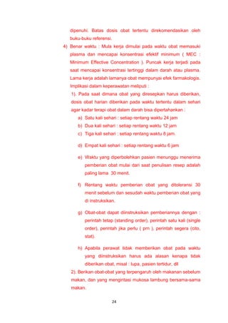 dipenuhi. Batas dosis obat tertentu direkomendasikan oleh
buku-buku referensi.
4) Benar waktu : Mula kerja dimulai pada waktu obat memasuki
plasma dan mencapai konsentrasi efektif minimum ( MEC :
Minimum Effective Concentration ). Puncak kerja terjadi pada
saat mencapai konsentrasi tertinggi dalam darah atau plasma.
Lama kerja adalah lamanya obat mempunyai efek farmakologis.
Implikasi dalam keperawatan meliputi :
1). Pada saat dimana obat yang diresepkan harus diberikan,
dosis obat harian diberikan pada waktu tertentu dalam sehari
agar kadar terapi obat dalam darah bisa dipertahankan :
a) Satu kali sehari : setiap rentang waktu 24 jam
b) Dua kali sehari : setiap rentang waktu 12 jam
c) Tiga kali sehari : setiap rentang waktu 8 jam.
d) Empat kali sehari : setiap rentang waktu 6 jam
e) Waktu yang diperbolehkan pasien menunggu menerima
pemberian obat mulai dari saat penulisan resep adalah
paling lama 30 menit.
f) Rentang waktu pemberian obat yang ditoleransi 30
menit sebelum dan sesudah waktu pemberian obat yang
di instruksikan.
g) Obat-obat dapat diinstruksikan pemberiannya dengan :
perintah tetap (standing order), perintah satu kali (single
order), perintah jika perlu ( prn ), perintah segera (cito,
stat).
h) Apabila perawat tidak memberikan obat pada waktu
yang diinstruksikan harus ada alasan kenapa tidak
diberikan obat, misal : lupa, pasien tertidur, dll
2). Berikan obat-obat yang terpengaruh oleh makanan sebelum
makan, dan yang mengiritasi mukosa lambung bersama-sama
makan.
24
 