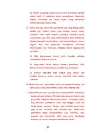 3). Adalah tanggung jawab perawat untuk memeriksa apakah
pasien telah di jadwalkan untuk pemeriksaan diagnostik.
Seperti endoskopi, tes darah puasa, yang merupakan
kontraindikasi pemberian obat.
5) Benar rute atau cara : Rute pemberian obat yang dipergunakan
adalah oral (melalui mulut) untuk sediaan seperti cairan,
suspensi, sirup, tablet, kapsul, sublingual (dibawah lidah),
bucal (antara gusi dan pipi), topikal (dipakai pada kulit/lokal),
inhalasi (aerosol), instilasi (tetes mata,telinga,hidung), rectum,
vaginal atau rute parenteral (intradermal, subcutan,
intramuscular, dan intravena). Implikasi dalam keperawatan
termasuk :
1). Nilai kemampuan pasien untuk menelan sebelum
memberikan obat-obat peroral
2). Pergunakan teknik aseptik sewaktu pemberian obat.
Termasuk teknik steril dibutuhkan dalam rute parenteral
3). Berikan obat-obat pada tempat yang sesuai, dan
tetaplah bersama pasien sampai obat-obat telah selesai
diberikan.
6). Benar informasi : Memberikan informasi mengenai tentang cara
pemakaian, kadaluarsa dan bila terjadi efek samping obat
7). Benar Dokumentasi : perawat harus melaksanakan pencatatan
dengan segera tentang informasi yang sesuai mengenai obat
yang telah diberikan. Pencatatan meliputi : nama obat, dosis,
rute, frekuensi pemberian, waktu dan tanggal, insial dan
tanda tangan perawat. Respon obat terhadap pasienperlu
juga dicatat termasuk efek samping obat. Penundaan
pencatatan dapat mengakibatkan lupa mencatat, atau
perawat lain memberikan obat yang sama (dupilkasi).
Formulir pencatatan terdapat dalam Rekam Medis.
25
 