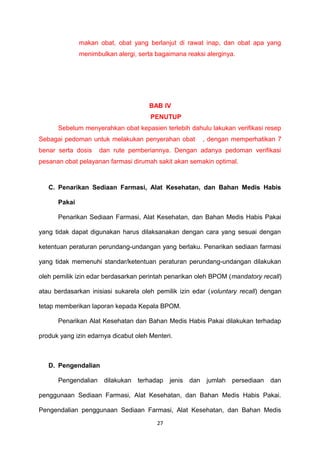 makan obat, obat yang berlanjut di rawat inap, dan obat apa yang
menimbulkan alergi, serta bagaimana reaksi alerginya.
BAB IV
PENUTUP
Sebelum menyerahkan obat kepasien terlebih dahulu lakukan verifikasi resep
Sebagai pedoman untuk melakukan penyerahan obat , dengan memperhatikan 7
benar serta dosis dan rute pemberiannya. Dengan adanya pedoman verifikasi
pesanan obat pelayanan farmasi dirumah sakit akan semakin optimal.
C. Penarikan Sediaan Farmasi, Alat Kesehatan, dan Bahan Medis Habis
Pakai
Penarikan Sediaan Farmasi, Alat Kesehatan, dan Bahan Medis Habis Pakai
yang tidak dapat digunakan harus dilaksanakan dengan cara yang sesuai dengan
ketentuan peraturan perundang-undangan yang berlaku. Penarikan sediaan farmasi
yang tidak memenuhi standar/ketentuan peraturan perundang-undangan dilakukan
oleh pemilik izin edar berdasarkan perintah penarikan oleh BPOM (mandatory recall)
atau berdasarkan inisiasi sukarela oleh pemilik izin edar (voluntary recall) dengan
tetap memberikan laporan kepada Kepala BPOM.
Penarikan Alat Kesehatan dan Bahan Medis Habis Pakai dilakukan terhadap
produk yang izin edarnya dicabut oleh Menteri.
D. Pengendalian
Pengendalian dilakukan terhadap jenis dan jumlah persediaan dan
penggunaan Sediaan Farmasi, Alat Kesehatan, dan Bahan Medis Habis Pakai.
Pengendalian penggunaan Sediaan Farmasi, Alat Kesehatan, dan Bahan Medis
27
 