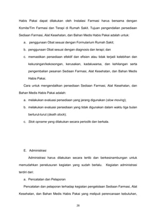 Habis Pakai dapat dilakukan oleh Instalasi Farmasi harus bersama dengan
Komite/Tim Farmasi dan Terapi di Rumah Sakit. Tujuan pengendalian persediaan
Sediaan Farmasi, Alat Kesehatan, dan Bahan Medis Habis Pakai adalah untuk:
a. penggunaan Obat sesuai dengan Formularium Rumah Sakit;
b. penggunaan Obat sesuai dengan diagnosis dan terapi; dan
c. memastikan persediaan efektif dan efisien atau tidak terjadi kelebihan dan
kekurangan/kekosongan, kerusakan, kadaluwarsa, dan kehilangan serta
pengembalian pesanan Sediaan Farmasi, Alat Kesehatan, dan Bahan Medis
Habis Pakai.
Cara untuk mengendalikan persediaan Sediaan Farmasi, Alat Kesehatan, dan
Bahan Medis Habis Pakai adalah:
a. melakukan evaluasi persediaan yang jarang digunakan (slow moving);
b. melakukan evaluasi persediaan yang tidak digunakan dalam waktu tiga bulan
berturut-turut (death stock);
c. Stok opname yang dilakukan secara periodik dan berkala.
E. Administrasi
Administrasi harus dilakukan secara tertib dan berkesinambungan untuk
memudahkan penelusuran kegiatan yang sudah berlalu. Kegiatan administrasi
terdiri dari:
a. Pencatatan dan Pelaporan
Pencatatan dan pelaporan terhadap kegiatan pengelolaan Sediaan Farmasi, Alat
Kesehatan, dan Bahan Medis Habis Pakai yang meliputi perencanaan kebutuhan,
28
 