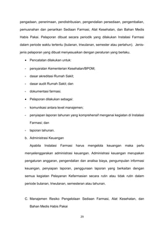 pengadaan, penerimaan, pendistribusian, pengendalian persediaan, pengembalian,
pemusnahan dan penarikan Sediaan Farmasi, Alat Kesehatan, dan Bahan Medis
Habis Pakai. Pelaporan dibuat secara periodik yang dilakukan Instalasi Farmasi
dalam periode waktu tertentu (bulanan, triwulanan, semester atau pertahun). Jenis-
jenis pelaporan yang dibuat menyesuaikan dengan peraturan yang berlaku.
• Pencatatan dilakukan untuk:
- persyaratan Kementerian Kesehatan/BPOM;
- dasar akreditasi Rumah Sakit;
- dasar audit Rumah Sakit; dan
- dokumentasi farmasi.
• Pelaporan dilakukan sebagai:
- komunikasi antara level manajemen;
- penyiapan laporan tahunan yang komprehensif mengenai kegiatan di Instalasi
Farmasi; dan
- laporan tahunan.
b. Administrasi Keuangan
Apabila Instalasi Farmasi harus mengelola keuangan maka perlu
menyelenggarakan administrasi keuangan. Administrasi keuangan merupakan
pengaturan anggaran, pengendalian dan analisa biaya, pengumpulan informasi
keuangan, penyiapan laporan, penggunaan laporan yang berkaitan dengan
semua kegiatan Pelayanan Kefarmasian secara rutin atau tidak rutin dalam
periode bulanan, triwulanan, semesteran atau tahunan.
C. Manajemen Resiko Pengelolaan Sediaan Farmasi, Alat Kesehatan, dan
Bahan Medis Habis Pakai
29
 