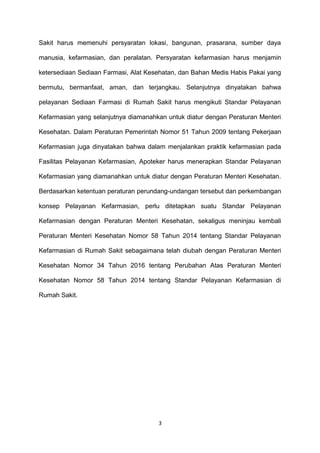 Sakit harus memenuhi persyaratan lokasi, bangunan, prasarana, sumber daya
manusia, kefarmasian, dan peralatan. Persyaratan kefarmasian harus menjamin
ketersediaan Sediaan Farmasi, Alat Kesehatan, dan Bahan Medis Habis Pakai yang
bermutu, bermanfaat, aman, dan terjangkau. Selanjutnya dinyatakan bahwa
pelayanan Sediaan Farmasi di Rumah Sakit harus mengikuti Standar Pelayanan
Kefarmasian yang selanjutnya diamanahkan untuk diatur dengan Peraturan Menteri
Kesehatan. Dalam Peraturan Pemerintah Nomor 51 Tahun 2009 tentang Pekerjaan
Kefarmasian juga dinyatakan bahwa dalam menjalankan praktik kefarmasian pada
Fasilitas Pelayanan Kefarmasian, Apoteker harus menerapkan Standar Pelayanan
Kefarmasian yang diamanahkan untuk diatur dengan Peraturan Menteri Kesehatan.
Berdasarkan ketentuan peraturan perundang-undangan tersebut dan perkembangan
konsep Pelayanan Kefarmasian, perlu ditetapkan suatu Standar Pelayanan
Kefarmasian dengan Peraturan Menteri Kesehatan, sekaligus meninjau kembali
Peraturan Menteri Kesehatan Nomor 58 Tahun 2014 tentang Standar Pelayanan
Kefarmasian di Rumah Sakit sebagaimana telah diubah dengan Peraturan Menteri
Kesehatan Nomor 34 Tahun 2016 tentang Perubahan Atas Peraturan Menteri
Kesehatan Nomor 58 Tahun 2014 tentang Standar Pelayanan Kefarmasian di
Rumah Sakit.
3
 