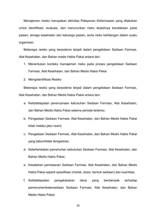Manajemen resiko merupakan aktivitas Pelayanan Kefarmasian yang dilakukan
untuk identifikasi, evaluasi, dan menurunkan risiko terjadinya kecelakaan pada
pasien, tenaga kesehatan dan keluarga pasien, serta risiko kehilangan dalam suatu
organisasi.
Beberapa resiko yang berpotensi terjadi dalam pengelolaan Sediaan Farmasi,
Alat Kesehatan, dan Bahan medis Habis Pakai antara lain :
1. Menentukan konteks manajemen risiko pada proses pengelolaan Sediaan
Farmasi, Alat Kesehatan, dan Bahan Medis Habis Pakai.
2. Mengidentifikasi Resiko
Beberapa resiko yang berpotensi terjadi dalam pengelolaan Sediaan Farmasi,
Alat Kesehatan, dan Bahan Medis Habis Pakai antara lain:
a. Ketidaktepatan perencanaan kebutuhan Sediaan Farmasi, Alat Kesehatan,
dan Bahan Medis Habis Pakai selama periode tertentu;
b. Pengadaan Sediaan Farmasi, Alat Kesehatan, dan Bahan Medis Habis Pakai
tidak melalui jalur resmi;
c. Pengadaan Sediaan Farmasi, Alat Kesehatan, dan Bahan Medis Habis Pakai
yang belum/tidak teregistrasi;
d. Keterlambatan pemenuhan kebutuhan Sediaan Farmasi, Alat Kesehatan, dan
Bahan Medis Habis Pakai;
e. Kesalahan pemesanan Sediaan Farmasi, Alat Kesehatan, dan Bahan Medis
Habis Pakai seperti spesifikasi (merek, dosis, bentuk sediaan) dan kuantitas;
f. Ketidaktepatan pengalokasian dana yang berdampak terhadap
pemenuhan/ketersediaan Sediaan Farmasi, Alat Kesehatan, dan Bahan
Medis Habis Pakai;
30
 