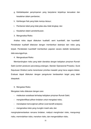 g. Ketidaktepatan penyimpanan yang berpotensi terjadinya kerusakan dan
kesalahan dalam pemberian;
h. Kehilangan fisik yang tidak mampu telusur;
i. Pemberian label yang tidak jelas atau tidak lengkap; dan
j. Kesalahan dalam pendistribusian.
3. Menganalisa Risiko
Analisa risiko dapat dilakukan kualitatif, semi kuantitatif, dan kuantitatif.
Pendekatan kualitatif dilakukan dengan memberikan deskripsi dari risiko yang
terjadi. Pendekatan kuantitatif memberikan paparan secara statistik berdasarkan
data sesungguhnya.
4. Mengevaluasi Risiko
Membandingkan risiko yang telah dianalisis dengan kebijakan pimpinan Rumah
Sakit (contoh peraturan perundang-undangan, Standar Operasional Prosedur, Surat
Keputusan Direktur) serta menentukan prioritas masalah yang harus segera diatasi.
Evaluasi dapat dilakukan dengan pengukuran berdasarkan target yang telah
disepakati.
5. Mengatasi Risiko
Mengatasi risiko dilakukan dengan cara:
- melakukan sosialisasi terhadap kebijakan pimpinan Rumah Sakit;
- mengidentifikasi pilihan tindakan untuk mengatasi risiko;
- menetapkan kemungkinan pilihan (cost benefit analysis);
- menganalisa risiko yang mungkin masih ada; dan
mengimplementasikan rencana tindakan, meliputi menghindari risiko, mengurangi
risiko, memindahkan risiko, menahan risiko, dan mengendalikan risiko.
31
 