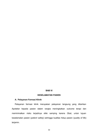 BAB VI
KESELAMATAN PASIEN
A. Pelayanan Farmasi Klinik
Pelayanan farmasi klinik merupakan pelayanan langsung yang diberikan
Apoteker kepada pasien dalam rangka meningkatkan outcome terapi dan
meminimalkan risiko terjadinya efek samping karena Obat, untuk tujuan
keselamatan pasien (patient safety) sehingga kualitas hidup pasien (quality of life)
terjamin.
32
 