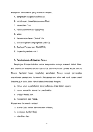 Pelayanan farmasi klinik yang dilakukan meliputi:
1. pengkajian dan pelayanan Resep;
2. penelusuran riwayat penggunaan Obat;
3. rekonsiliasi Obat;
4. Pelayanan Informasi Obat (PIO);
5. Visite
6. Pemantauan Terapi Obat (PTO);
7. Monitoring Efek Samping Obat (MESO);
8. Evaluasi Penggunaan Obat (EPO);
9. dispensing sediaan steril
1. Pengkajian dan Pelayanan Resep
Pengkajian Resep dilakukan untuk menganalisa adanya masalah terkait Obat,
bila ditemukan masalah terkait Obat harus dikonsultasikan kepada dokter penulis
Resep. Apoteker harus melakukan pengkajian Resep sesuai persyaratan
administrasi, persyaratan farmasetik, dan persyaratan klinis baik untuk pasien rawat
inap maupun rawat jalan. Persyaratan administrasi meliputi:
a. nama, umur, jenis kelamin, berat badan dan tinggi badan pasien;
b. nama, nomor ijin, alamat dan paraf dokter;
c. tanggal Resep; dan
d. ruangan/unit asal Resep.
Persyaratan farmasetik meliputi:
a. nama Obat, bentuk dan kekuatan sediaan;
b. dosis dan Jumlah Obat;
c. stabilitas; dan
33
 