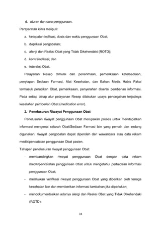 d. aturan dan cara penggunaan.
Persyaratan klinis meliputi:
a. ketepatan indikasi, dosis dan waktu penggunaan Obat;
b. duplikasi pengobatan;
c. alergi dan Reaksi Obat yang Tidak Dikehendaki (ROTD);
d. kontraindikasi; dan
e. interaksi Obat.
Pelayanan Resep dimulai dari penerimaan, pemeriksaan ketersediaan,
penyiapan Sediaan Farmasi, Alat Kesehatan, dan Bahan Medis Habis Pakai
termasuk peracikan Obat, pemeriksaan, penyerahan disertai pemberian informasi.
Pada setiap tahap alur pelayanan Resep dilakukan upaya pencegahan terjadinya
kesalahan pemberian Obat (medication error).
2. Penelusuran Riwayat Penggunaan Obat
Penelusuran riwayat penggunaan Obat merupakan proses untuk mendapatkan
informasi mengenai seluruh Obat/Sediaan Farmasi lain yang pernah dan sedang
digunakan, riwayat pengobatan dapat diperoleh dari wawancara atau data rekam
medik/pencatatan penggunaan Obat pasien.
Tahapan penelusuran riwayat penggunaan Obat:
- membandingkan riwayat penggunaan Obat dengan data rekam
medik/pencatatan penggunaan Obat untuk mengetahui perbedaan informasi
penggunaan Obat;
- melakukan verifikasi riwayat penggunaan Obat yang diberikan oleh tenaga
kesehatan lain dan memberikan informasi tambahan jika diperlukan;
- mendokumentasikan adanya alergi dan Reaksi Obat yang Tidak Dikehendaki
(ROTD);
34
 