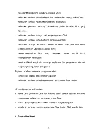 - mengidentifikasi potensi terjadinya interaksi Obat;
- melakukan penilaian terhadap kepatuhan pasien dalam menggunakan Obat;
- melakukan penilaian rasionalitas Obat yang diresepkan;
- melakukan penilaian terhadap pemahaman pasien terhadap Obat yang
digunakan;
- melakukan penilaian adanya bukti penyalahgunaan Obat;
- melakukan penilaian terhadap teknik penggunaan Obat;
- memeriksa adanya kebutuhan pasien terhadap Obat dan alat bantu
kepatuhan minum Obat (concordance aids);
- mendokumentasikan Obat yang digunakan pasien sendiri tanpa
sepengetahuan dokter; dan
- mengidentifikasi terapi lain, misalnya suplemen dan pengobatan alternatif
yang mungkin digunakan oleh pasien.
Kegiatan penelusuran riwayat penggunaan obat:
- penelusuran kepada pasien/keluarga pasien
- melakukan penilaian terhadap pengaturan penggunaan Obat pasien.
Informasi yang harus didapatkan:
a. nama Obat (termasuk Obat non Resep), dosis, bentuk sediaan, frekuensi
penggunaan, indikasi dan lama penggunaan Obat;
b. reaksi Obat yang tidak dikehendaki termasuk riwayat alergi; dan
c. kepatuhan terhadap regimen penggunaan Obat (jumlah Obat yang tersisa).
3. Rekonsiliasi Obat
35
 