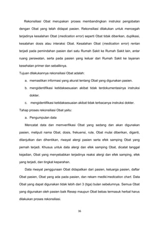 Rekonsiliasi Obat merupakan proses membandingkan instruksi pengobatan
dengan Obat yang telah didapat pasien. Rekonsiliasi dilakukan untuk mencegah
terjadinya kesalahan Obat (medication error) seperti Obat tidak diberikan, duplikasi,
kesalahan dosis atau interaksi Obat. Kesalahan Obat (medication error) rentan
terjadi pada pemindahan pasien dari satu Rumah Sakit ke Rumah Sakit lain, antar
ruang perawatan, serta pada pasien yang keluar dari Rumah Sakit ke layanan
kesehatan primer dan sebaliknya.
Tujuan dilakukannya rekonsiliasi Obat adalah:
a. memastikan informasi yang akurat tentang Obat yang digunakan pasien.
b. mengidentifikasi ketidaksesuaian akibat tidak terdokumentasinya instruksi
dokter.
c. mengidentifikasi ketidaksesuaian akibat tidak terbacanya instruksi dokter.
Tahap proses rekonsiliasi Obat yaitu:
a. Pengumpulan data
Mencatat data dan memverifikasi Obat yang sedang dan akan digunakan
pasien, meliputi nama Obat, dosis, frekuensi, rute, Obat mulai diberikan, diganti,
dilanjutkan dan dihentikan, riwayat alergi pasien serta efek samping Obat yang
pernah terjadi. Khusus untuk data alergi dan efek samping Obat, dicatat tanggal
kejadian, Obat yang menyebabkan terjadinya reaksi alergi dan efek samping, efek
yang terjadi, dan tingkat keparahan.
Data riwayat penggunaan Obat didapatkan dari pasien, keluarga pasien, daftar
Obat pasien, Obat yang ada pada pasien, dan rekam medik/medication chart. Data
Obat yang dapat digunakan tidak lebih dari 3 (tiga) bulan sebelumnya. Semua Obat
yang digunakan oleh pasien baik Resep maupun Obat bebas termasuk herbal harus
dilakukan proses rekonsiliasi.
36
 