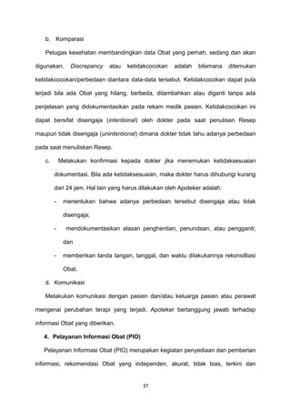 b. Komparasi
Petugas kesehatan membandingkan data Obat yang pernah, sedang dan akan
digunakan. Discrepancy atau ketidakcocokan adalah bilamana ditemukan
ketidakcocokan/perbedaan diantara data-data tersebut. Ketidakcocokan dapat pula
terjadi bila ada Obat yang hilang, berbeda, ditambahkan atau diganti tanpa ada
penjelasan yang didokumentasikan pada rekam medik pasien. Ketidakcocokan ini
dapat bersifat disengaja (intentional) oleh dokter pada saat penulisan Resep
maupun tidak disengaja (unintentional) dimana dokter tidak tahu adanya perbedaan
pada saat menuliskan Resep.
c. Melakukan konfirmasi kepada dokter jika menemukan ketidaksesuaian
dokumentasi. Bila ada ketidaksesuaian, maka dokter harus dihubungi kurang
dari 24 jam. Hal lain yang harus dilakukan oleh Apoteker adalah:
- menentukan bahwa adanya perbedaan tersebut disengaja atau tidak
disengaja;
- mendokumentasikan alasan penghentian, penundaan, atau pengganti;
dan
- memberikan tanda tangan, tanggal, dan waktu dilakukannya rekonsilliasi
Obat.
d. Komunikasi
Melakukan komunikasi dengan pasien dan/atau keluarga pasien atau perawat
mengenai perubahan terapi yang terjadi. Apoteker bertanggung jawab terhadap
informasi Obat yang diberikan.
4. Pelayanan Informasi Obat (PIO)
Pelayanan Informasi Obat (PIO) merupakan kegiatan penyediaan dan pemberian
informasi, rekomendasi Obat yang independen, akurat, tidak bias, terkini dan
37
 