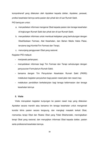 komprehensif yang dilakukan oleh Apoteker kepada dokter, Apoteker, perawat,
profesi kesehatan lainnya serta pasien dan pihak lain di luar Rumah Sakit.
PIO bertujuan untuk:
a. menyediakan informasi mengenai Obat kepada pasien dan tenaga kesehatan
di lingkungan Rumah Sakit dan pihak lain di luar Rumah Sakit;
b. menyediakan informasi untuk membuat kebijakan yang berhubungan dengan
Obat/Sediaan Farmasi, Alat Kesehatan, dan Bahan Medis Habis Pakai,
terutama bagi Komite/Tim Farmasi dan Terapi;
c. menunjang penggunaan Obat yang rasional.
Kegiatan PIO meliputi:
- menjawab pertanyaan;
- menyediakan informasi bagi Tim Farmasi dan Terapi sehubungan dengan
penyusunan Formularium Rumah Sakit;
- bersama dengan Tim Penyuluhan Kesehatan Rumah Sakit (PKRS)
melakukan kegiatan penyuluhan bagi pasien rawat jalan dan rawat inap;
- melakukan pendidikan berkelanjutan bagi tenaga kefarmasian dan tenaga
kesehatan lainnya
5. Visite
Visite merupakan kegiatan kunjungan ke pasien rawat inap yang dilakukan
Apoteker secara mandiri atau bersama tim tenaga kesehatan untuk mengamati
kondisi klinis pasien secara langsung, dan mengkaji masalah terkait Obat,
memantau terapi Obat dan Reaksi Obat yang Tidak Dikehendaki, meningkatkan
terapi Obat yang rasional, dan menyajikan informasi Obat kepada dokter, pasien
serta profesional kesehatan lainnya.
38
 