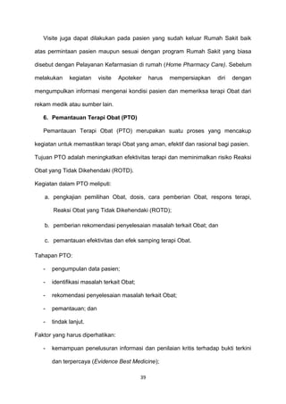 Visite juga dapat dilakukan pada pasien yang sudah keluar Rumah Sakit baik
atas permintaan pasien maupun sesuai dengan program Rumah Sakit yang biasa
disebut dengan Pelayanan Kefarmasian di rumah (Home Pharmacy Care). Sebelum
melakukan kegiatan visite Apoteker harus mempersiapkan diri dengan
mengumpulkan informasi mengenai kondisi pasien dan memeriksa terapi Obat dari
rekam medik atau sumber lain.
6. Pemantauan Terapi Obat (PTO)
Pemantauan Terapi Obat (PTO) merupakan suatu proses yang mencakup
kegiatan untuk memastikan terapi Obat yang aman, efektif dan rasional bagi pasien.
Tujuan PTO adalah meningkatkan efektivitas terapi dan meminimalkan risiko Reaksi
Obat yang Tidak Dikehendaki (ROTD).
Kegiatan dalam PTO meliputi:
a. pengkajian pemilihan Obat, dosis, cara pemberian Obat, respons terapi,
Reaksi Obat yang Tidak Dikehendaki (ROTD);
b. pemberian rekomendasi penyelesaian masalah terkait Obat; dan
c. pemantauan efektivitas dan efek samping terapi Obat.
Tahapan PTO:
- pengumpulan data pasien;
- identifikasi masalah terkait Obat;
- rekomendasi penyelesaian masalah terkait Obat;
- pemantauan; dan
- tindak lanjut.
Faktor yang harus diperhatikan:
- kemampuan penelusuran informasi dan penilaian kritis terhadap bukti terkini
dan terpercaya (Evidence Best Medicine);
39
 