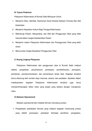 B. Tujuan Pedoman
Pelayanan Kefarmasian di Rumah Sakit Bertujuan Untuk :
1. Menjamin Mutu, Manfaat, Keamanan Serta Khasiat Sediaan Farmasi Dan Alat
Kesehatan
2. Menjamin Kepastisn Hukum Bagi Tenaga Kefarmasian
3. Melindungi Pasien, Masyarakat, dan Staf dari Penggunaan Obat yang tidak
rasional dalam rangka Keselamatan Pasien
4. Menjamin sistem Pelayanan Kefarmasian dan Poenggunaan Obat yang lebih
Aman
5. Menurunkan Angka Kesalahan Penggunaan Obat
C. Ruang Lingkup Pelayanan
Pelayanan Kefarmasian dan penggunaan obat di Rumah Sakit meliputi
seleksi, pengadaan, penyimpanan, peresepan, pendistribusian, penyiapan,
pemberian, pendokumentasian, dan pemantauan terapi obat. Kegiatan tersebut
harus didukung oleh sumber daya manusia, sarana, dan peralatan. Apoteker dalam
melaksanakan kegiatan Pelayanan Kefarmasian tersebut juga harus
mempertimbangkan faktor risiko yang terjadi yang disebut dengan manajemen
risiko.
D. Batasan Operasional
Batasan operasional dari instalasi farmasi mencakup proses :
1. Pengelolaan perbekalan farmasi yang meliputi kegiatan merancang proses
yang efektif, penerapan, perbaikan terhadap pemilihan, pengadaan,
4
 