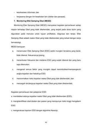 - kerahasiaan informasi; dan
- kerjasama dengan tim kesehatan lain (dokter dan perawat).
7. Monitoring Efek Samping Obat (MESO)
Monitoring Efek Samping Obat (MESO) merupakan kegiatan pemantauan setiap
respon terhadap Obat yang tidak dikehendaki, yang terjadi pada dosis lazim yang
digunakan pada manusia untuk tujuan profilaksis, diagnosa dan terapi. Efek
Samping Obat adalah reaksi Obat yang tidak dikehendaki yang terkait dengan kerja
farmakologi.
MESO bertujuan:
a. menemukan Efek Samping Obat (ESO) sedini mungkin terutama yang berat,
tidak dikenal, frekuensinya jarang;
b. menentukan frekuensi dan insidensi ESO yang sudah dikenal dan yang baru
saja ditemukan;
c. mengenal semua faktor yang mungkin dapat menimbulkan/mempengaruhi
angka kejadian dan hebatnya ESO;
d. meminimalkan risiko kejadian reaksi Obat yang idak dikehendaki; dan
e. mencegah terulangnya kejadian reaksi Obat yang tidak dikehendaki.
Kegiatan pemantauan dan pelaporan ESO:
a. mendeteksi adanya kejadian reaksi Obat yang tidak dikehendaki (ESO);
b. mengidentifikasi obat-obatan dan pasien yang mempunyai risiko tinggi mengalami
ESO;
c. mengevaluasi laporan ESO dengan algoritme Naranjo;
40
 