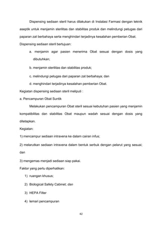 Dispensing sediaan steril harus dilakukan di Instalasi Farmasi dengan teknik
aseptik untuk menjamin sterilitas dan stabilitas produk dan melindungi petugas dari
paparan zat berbahaya serta menghindari terjadinya kesalahan pemberian Obat.
Dispensing sediaan steril bertujuan:
a. menjamin agar pasien menerima Obat sesuai dengan dosis yang
dibutuhkan;
b. menjamin sterilitas dan stabilitas produk;
c. melindungi petugas dari paparan zat berbahaya; dan
d. menghindari terjadinya kesalahan pemberian Obat.
Kegiatan dispensing sediaan steril meliputi :
a. Pencampuran Obat Suntik
Melakukan pencampuran Obat steril sesuai kebutuhan pasien yang menjamin
kompatibilitas dan stabilitas Obat maupun wadah sesuai dengan dosis yang
ditetapkan.
Kegiatan:
1) mencampur sediaan intravena ke dalam cairan infus;
2) melarutkan sediaan intravena dalam bentuk serbuk dengan pelarut yang sesuai;
dan
3) mengemas menjadi sediaan siap pakai.
Faktor yang perlu diperhatikan:
1) ruangan khusus;
2) Biological Safety Cabinet; dan
3) HEPA Filter
4) lemari pencampuran
42
 
