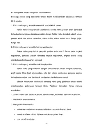 B. Manajemen Risiko Pelayanan Farmasi Klinik
Beberapa risiko yang berpotensi terjadi dalam melaksanakan pelayanan farmasi
klinik adalah:
1. Faktor risiko yang terkait karakteristik kondisi klinik pasien
Faktor risiko yang terkait karakteristik kondisi klinik pasien akan berakibat
terhadap kemungkinan kesalahan dalam terapi. Faktor risiko tersebut adalah umur,
gender, etnik, ras, status kehamilan, status nutrisi, status sistem imun, fungsi ginjal,
fungsi hati.
2. Faktor risiko yang terkait terkait penyakit pasien
Faktor risiko yang terkait penyakit pasien terdiri dari 3 faktor yaitu: tingkat
keparahan, persepsi pasien terhadap tingkat keparahan, tingkat cidera yang
ditimbulkan oleh keparahan penyakit.
3. Faktor risiko yang terkait farmakoterapi pasien
Faktor risiko yang berkaitan dengan farmakoterapi pasien meliputi: toksisitas,
profil reaksi Obat tidak dikehendaki, rute dan teknik pemberian, persepsi pasien
terhadap toksisitas, rute dan teknik pemberian, dan ketepatan terapi.
Setelah melakukan identifikasi terhadap risiko yang potensial terjadi dalam
melaksanakan pelayanan farmasi klinik, Apoteker kemudian harus mampu
melakukan:
1. Analisa risiko baik secara kualitatif, semi kualitatif, kuantitatif dan semi kuantitatif.
2. Melakukan evaluasi risiko,
3. Mengatasi risiko melalui:
- melakukan sosialisasi terhadap kebijakan pimpinan Rumah Sakit;
- mengidentifikasi pilihan tindakan untuk mengatasi risiko;
- cost benefit analysis);
43
 