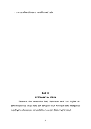- menganalisa risiko yang mungkin masih ada
BAB VII
KESELAMATAN KERJA
Kesehatan dan keselamatan kerja merupakan salah satu bagian dari
perlindungan bagi tenaga kerja dan bertujuan untuk mencegah serta mengurangi
terjadinya kecelakaan dan penyakit akibat kerja dan didalamnya termasuk :
44
 