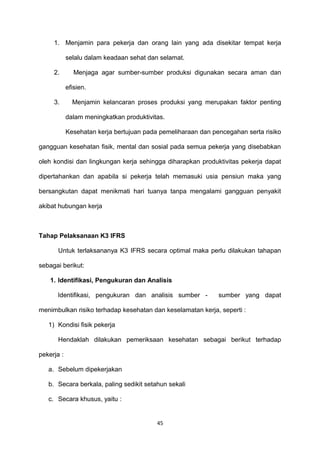 1. Menjamin para pekerja dan orang lain yang ada disekitar tempat kerja
selalu dalam keadaan sehat dan selamat.
2. Menjaga agar sumber-sumber produksi digunakan secara aman dan
efisien.
3. Menjamin kelancaran proses produksi yang merupakan faktor penting
dalam meningkatkan produktivitas.
Kesehatan kerja bertujuan pada pemeliharaan dan pencegahan serta risiko
gangguan kesehatan fisik, mental dan sosial pada semua pekerja yang disebabkan
oleh kondisi dan lingkungan kerja sehingga diharapkan produktivitas pekerja dapat
dipertahankan dan apabila si pekerja telah memasuki usia pensiun maka yang
bersangkutan dapat menikmati hari tuanya tanpa mengalami gangguan penyakit
akibat hubungan kerja
Tahap Pelaksanaan K3 IFRS
Untuk terlaksananya K3 IFRS secara optimal maka perlu dilakukan tahapan
sebagai berikut:
1. Identifikasi, Pengukuran dan Analisis
Identifikasi, pengukuran dan analisis sumber - sumber yang dapat
menimbulkan risiko terhadap kesehatan dan keselamatan kerja, seperti :
1) Kondisi fisik pekerja
Hendaklah dilakukan pemeriksaan kesehatan sebagai berikut terhadap
pekerja :
a. Sebelum dipekerjakan
b. Secara berkala, paling sedikit setahun sekali
c. Secara khusus, yaitu :
45
 