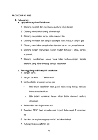 PROSEDUR K3 IFRS
1. Kebakaran :
a. Upaya Pencegahan Kebakaran
1. Dilarang merokok dan membuang puntung rokok berapi
2. Dilarang membiarkan orang lain main api
3. Dilarang menyalakan lampu pelita maupun lilin
4. Dilarang memasak baik dengan coockplat listrik maupun kompor gas
5. Dilarang membakar sampah atau sisa-sisa bahan pengemas lainnya
6. Dilarang lengah menyimpan bahan mudah terbakar : elpiji, bensin,
aceton dll.
7. Dilarang membiarkan orang yang tidak berkepentingan berada
ditempat yang peka terhadap bahaya kebakaran
b. Penanggulangan bila terjadi kebakaran
1. Jangan panik
2. Jangan berteriak .......” Kebakaran”
3. Matikan listrik, amankan semua gas
• Bila terjadi kebakaran kecil, panel listrik yang menuju kelokasi
kebakaran dimatikan
• Bila terjadi kebakaran besar, aliran listrik diseluruh gedung
dimatikan
4. Selamatkan dahulu jiwa manusia
5. Dapatkan APAR (alat pemadam api ringan), buka segel & padamkan
api
6. Jauhkan barang-barang yang mudah terbakar dari api
7. Tutup pintu gudang tahan api
47
 