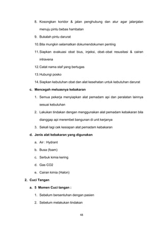 8. Kosongkan koridor & jalan penghubung dan atur agar jalanjalan
menuju pintu bebas hambatan
9. Bukalah pintu darurat
10.Bila mungkin selamatkan dokumendokumen penting
11.Siapkan evakuasi obat bius, injeksi, obat–obat resusitasi & cairan
intravena
12.Catat nama staf yang bertugas
13.Hubungi posko
14.Siapkan kebutuhan obat dan alat kesehatan untuk kebutuhan darurat
c. Mencegah meluasnya kebakaran
1. Semua pekerja menyiapkan alat pemadam api dan peralatan lainnya
sesuai kebutuhan
2. Lakukan tindakan dengan menggunakan alat pemadam kebakaran bila
dianggap api merembet bangunan di unit kerjanya
3. Sekali lagi cek kesiapan alat pemadam kebakaran
d. Jenis alat kebakaran yang digunakan
a. Air : Hydrant
b. Busa (foam)
c. Serbuk kimia kering
d. Gas CO2
e. Cairan kimia (Halon)
2. Cuci Tangan
a. 5 Momen Cuci tangan :
1. Sebelum bersentuhan dengan pasien
2. Sebelum melakukan tindakan
48
 