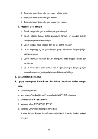3. Sesudah bersentuhan dengan cairan tubuh pasien
4. Sesudah bersentuhan dengan pasien
5. Sesudah bersentuhan dengan lingkungan pasien
b. Prosedur Cuci Tangan
1. Gosok tangan dengan posisi telapak pada telapak
2. Gosok telapak kanan diatas punggung tangan kiri dengan jari-jari
saling menjalin dan sebaliknya
3. Gosok telapak pada telapak dan jari-jari saling menjalin
4. Letakkan punggung jari pada telapak yang berlawanan dengan jari-jari
saling mengunci
5. Gosok memutar dengan ibu jari mengunci pada telapak kanan dan
sebaliknya
6. Gosok memutar ke arah berlawanan dengan jarum jam dengan jari-jari
tangan kanan mengunci pada telapak kiri dan sebaliknya
3. Bahan-Bahan Berbahaya
1. Upaya pencegahan kecelakaan oleh bahan berbahaya adalah dengan
cara :
a. Memasang LABEL
b. Memasang TANDA BAHAYA memakai LAMBANG/ Peringatan
c. Melaksanakan KEBERSIHAN
d. Melaksanakan PROSEDUR TETAP
e. Ventilasi Umum dan setempat harus baik
f. Kontak dengan Bahan Korosif harus ditiadakan/ dicegah/ ditekan sekecil
mungkin
49
 
