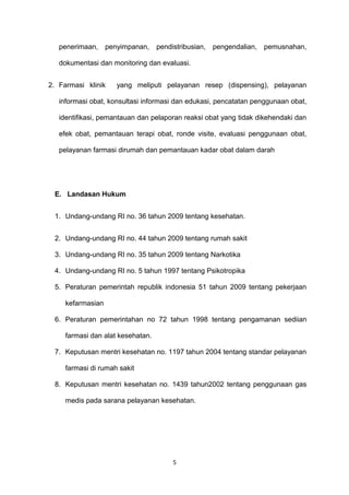 penerimaan, penyimpanan, pendistribusian, pengendalian, pemusnahan,
dokumentasi dan monitoring dan evaluasi.
2. Farmasi klinik yang meliputi pelayanan resep (dispensing), pelayanan
informasi obat, konsultasi informasi dan edukasi, pencatatan penggunaan obat,
identifikasi, pemantauan dan pelaporan reaksi obat yang tidak dikehendaki dan
efek obat, pemantauan terapi obat, ronde visite, evaluasi penggunaan obat,
pelayanan farmasi dirumah dan pemantauan kadar obat dalam darah
E. Landasan Hukum
1. Undang-undang RI no. 36 tahun 2009 tentang kesehatan.
2. Undang-undang RI no. 44 tahun 2009 tentang rumah sakit
3. Undang-undang RI no. 35 tahun 2009 tentang Narkotika
4. Undang-undang RI no. 5 tahun 1997 tentang Psikotropika
5. Peraturan pemerintah republik indonesia 51 tahun 2009 tentang pekerjaan
kefarmasian
6. Peraturan pemerintahan no 72 tahun 1998 tentang pengamanan sediian
farmasi dan alat kesehatan.
7. Keputusan mentri kesehatan no. 1197 tahun 2004 tentang standar pelayanan
farmasi di rumah sakit
8. Keputusan mentri kesehatan no. 1439 tahun2002 tentang penggunaan gas
medis pada sarana pelayanan kesehatan.
5
 