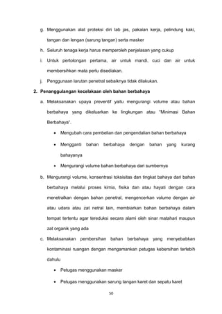 g. Menggunakan alat proteksi diri lab jas, pakaian kerja, pelindung kaki,
tangan dan lengan (sarung tangan) serta masker
h. Seluruh tenaga kerja harus memperoleh penjelasan yang cukup
i. Untuk pertolongan pertama, air untuk mandi, cuci dan air untuk
membersihkan mata perlu disediakan.
j. Penggunaan larutan penetral sebaiknya tidak dilakukan.
2. Penanggulangan kecelakaan oleh bahan berbahaya
a. Melaksanakan upaya preventif yaitu mengurangi volume atau bahan
berbahaya yang dikeluarkan ke lingkungan atau “Minimasi Bahan
Berbahaya“.
• Mengubah cara pembelian dan pengendalian bahan berbahaya
• Mengganti bahan berbahaya dengan bahan yang kurang
bahayanya
• Mengurangi volume bahan berbahaya dari sumbernya
b. Mengurangi volume, konsentrasi toksisitas dan tingkat bahaya dari bahan
berbahaya melalui proses kimia, fisika dan atau hayati dengan cara
menetralkan dengan bahan penetral, mengencerkan volume dengan air
atau udara atau zat netral lain, membiarkan bahan berbahaya dalam
tempat tertentu agar tereduksi secara alami oleh sinar matahari maupun
zat organik yang ada
c. Melaksanakan pembersihan bahan berbahaya yang menyebabkan
kontaminasi ruangan dengan mengamankan petugas kebersihan terlebih
dahulu
• Petugas menggunakan masker
• Petugas menggunakan sarung tangan karet dan sepatu karet
50
 