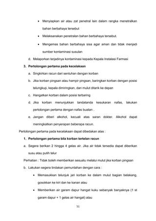 • Menyiapkan air atau zat penetral lain dalam rangka menetralkan
bahan berbahaya tersebut
• Melaksanakan penetralan bahan berbahaya tersebut.
• Mengemas bahan berbahaya sisa agar aman dan tidak menjadi
sumber kontaminasi susulan
d. Melaporkan terjadinya kontaminasi kepada Kepala Instalasi Farmasi
3. Pertolongan pertama pada kecelakaan
a. Singkirkan racun dari sentuhan dengan korban
b. Jika korban pingsan atau hampir pingsan, baringkan korban dengan posisi
telungkup, kepala dimiringkan, dan mulut ditarik ke depan
c. Hangatkan korban dalam posisi terbaring
d. Jika korban menunjukkan tandatanda kesukaran nafas, lakukan
pertolongan pertama dengan nafas buatan .
e. Jangan diberi alkohol, kecuali atas saran dokter. Alkohol dapat
meningkatkan penyerapan beberapa racun.
Pertolongan pertama pada kecelakaan dapat dibedakan atas :
1. Pertolongan pertama bila korban tertelan racun
a. Segera berikan 2 hingga 4 gelas air. Jika air tidak tersedia dapat diberikan
susu atau putih telur
Perhatian : Tidak boleh memberikan sesuatu melalui mulut jika korban pingsan
b. Lakukan segera tindakan pemuntahan dengan cara :
• Memasukkan telunjuk jari korban ke dalam mulut bagian belakang,
gosokkan ke kiri dan ke kanan atau
• Memberikan air garam dapur hangat kuku sebanyak banyaknya (1 st
garam dapur + 1 gelas air hangat) atau
51
 