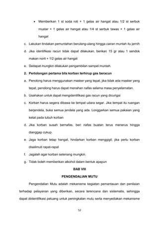 • Memberikan 1 st soda roti + 1 gelas air hangat atau 1/2 st serbuk
mustar + 1 gelas air hangat atau 1/4 st serbuk tawas + 1 gelas air
hangat
c. Lakukan tindakan pemuntahan berulang-ulang hingga cairan muntah itu jernih
d. Jika identifikasi racun tidak dapat dilakukan, berikan 15 gr atau 1 sendok
makan norit + 1/2 gelas air hangat
e. Sedapat mungkin dilakukan pengambilan sampel muntah.
2. Pertolongan pertama bila korban terhirup gas beracun
a. Penolong harus menggunakan masker yang tepat, jika tidak ada masker yang
tepat, penolong harus dapat menahan nafas selama masa penyelamatan.
b. Usahakan untuk dapat mengidentifikasi gas racun yang dicurigai
c. Korban harus segera dibawa ke tempat udara segar. Jika tempat itu ruangan
berjendela, buka semua jendela yang ada. Longgarkan semua pakaian yang
ketat pada tubuh korban
d. Jika korban susah bernafas, beri nafas buatan terus menerus hingga
dianggap cukup.
e. Jaga korban tetap hangat, hindarkan korban menggigil, jika perlu korban
diselimuti rapat-rapat
f. Jagalah agar korban setenang mungkin.
g. Tidak boleh memberikan alkohol dalam bentuk apapun
BAB VIII
PENGENDALIAN MUTU
Pengendalian Mutu adalah mekanisme kegiatan pemantauan dan penilaian
terhadap pelayanan yang diberikan, secara terencana dan sistematis, sehingga
dapat diidentifikasi peluang untuk peningkatan mutu serta menyediakan mekanisme
52
 